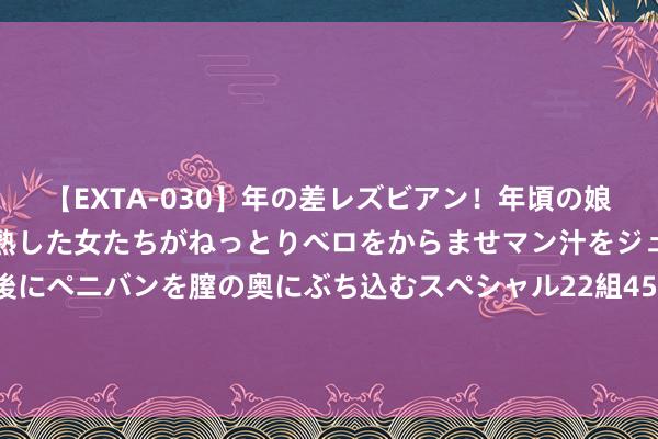 【EXTA-030】年の差レズビアン！年頃の娘たちとお母さんくらいの熟した女たちがねっとりベロをからませマン汁をジュルジュル舐め合った後にペニバンを膣の奥にぶち込むスペシャル22組45名4時間 “曩昔外出找销路，当今销路找上门”（纪录中国・身边的工程）