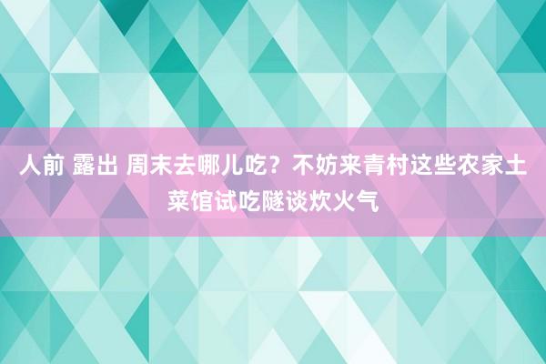 人前 露出 周末去哪儿吃？不妨来青村这些农家土菜馆试吃隧谈炊火气