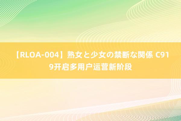 【RLOA-004】熟女と少女の禁断な関係 C919开启多用户运营新阶段