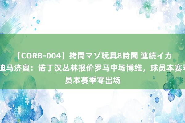 【CORB-004】拷問マゾ玩具8時間 連続イカせ調教 迪马济奥：诺丁汉丛林报价罗马中场博维，球员本赛季零出场