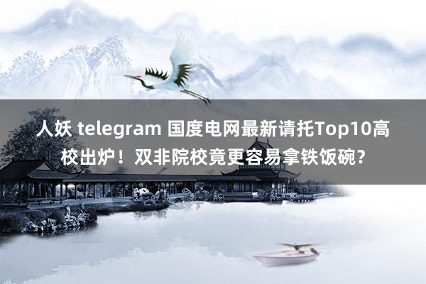 人妖 telegram 国度电网最新请托Top10高校出炉！双非院校竟更容易拿铁饭碗？