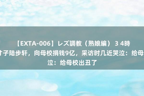 【EXTA-006】レズ調教（熟娘編） 3 4時間 北大才子陆步轩，向母校捐钱9亿，采访时几近哭泣：给母校出丑了