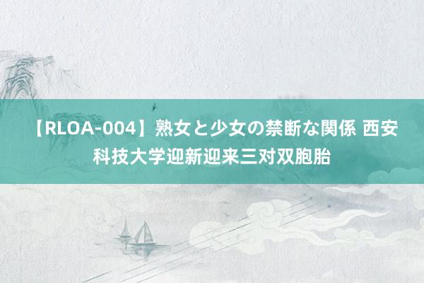 【RLOA-004】熟女と少女の禁断な関係 西安科技大学迎新迎来三对双胞胎