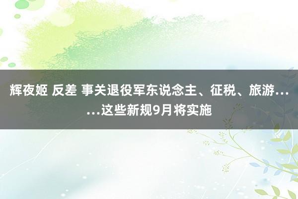 辉夜姬 反差 事关退役军东说念主、征税、旅游……这些新规9月将实施