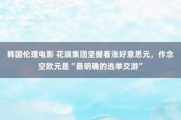 韩国伦理电影 花旗集团坚握看涨好意思元，作念空欧元是“最明确的选举交游”