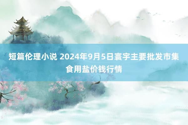 短篇伦理小说 2024年9月5日寰宇主要批发市集食用盐价钱行情