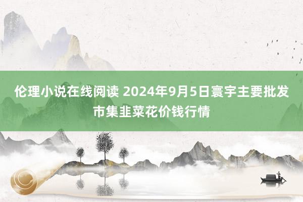 伦理小说在线阅读 2024年9月5日寰宇主要批发市集韭菜花价钱行情