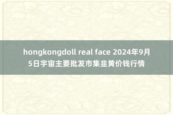 hongkongdoll real face 2024年9月5日宇宙主要批发市集韭黄价钱行情