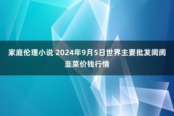 家庭伦理小说 2024年9月5日世界主要批发阛阓韭菜价钱行情