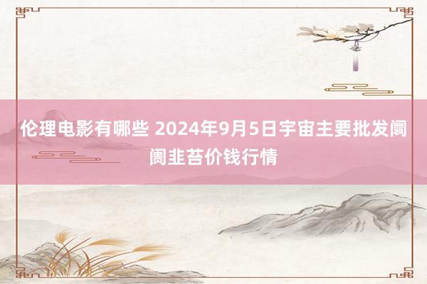 伦理电影有哪些 2024年9月5日宇宙主要批发阛阓韭苔价钱行情