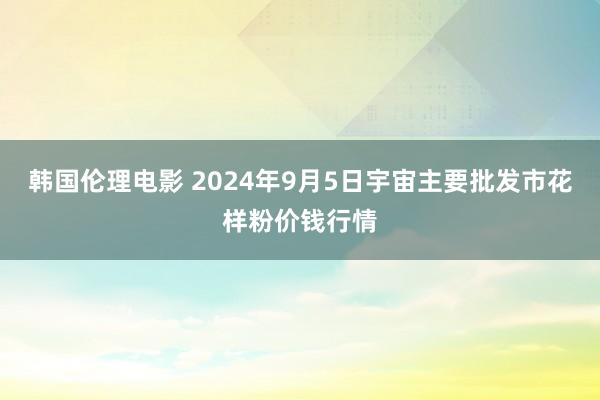 韩国伦理电影 2024年9月5日宇宙主要批发市花样粉价钱行情