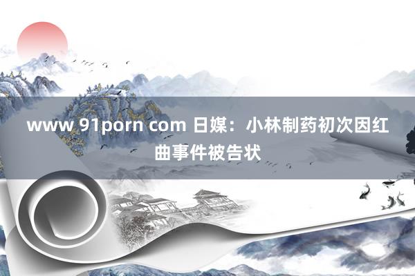 www 91porn com 日媒：小林制药初次因红曲事件被告状