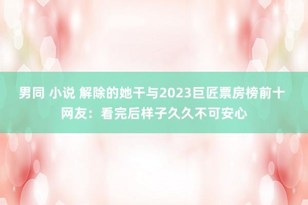 男同 小说 解除的她干与2023巨匠票房榜前十 网友：看完后样子久久不可安心