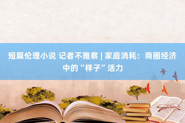 短篇伦理小说 记者不雅察 | 家庭消耗：商圈经济中的“样子”活力