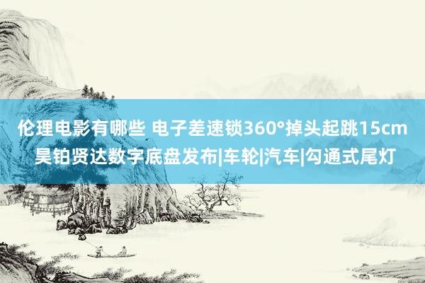 伦理电影有哪些 电子差速锁360°掉头起跳15cm 昊铂贤达数字底盘发布|车轮|汽车|勾通式尾灯