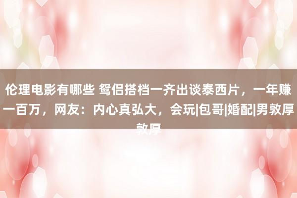 伦理电影有哪些 鸳侣搭档一齐出谈泰西片，一年赚一百万，网友：内心真弘大，会玩|包哥|婚配|男敦厚