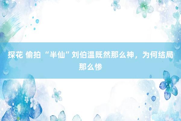 探花 偷拍 “半仙”刘伯温既然那么神，为何结局那么惨