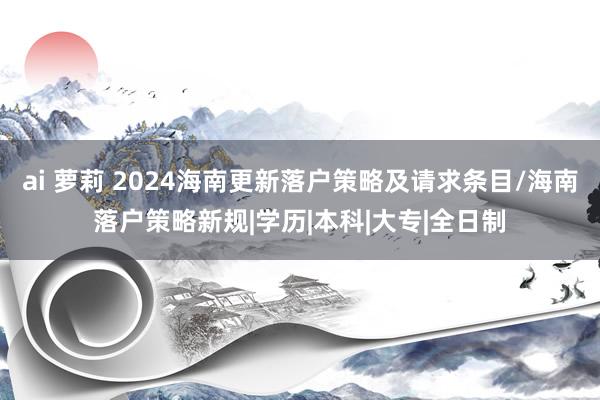 ai 萝莉 2024海南更新落户策略及请求条目/海南落户策略新规|学历|本科|大专|全日制