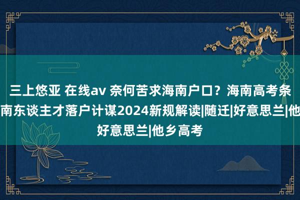 三上悠亚 在线av 奈何苦求海南户口？海南高考条目及海南东谈主才落户计谋2024新规解读|随迁|好意思兰|他乡高考