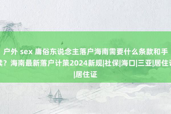 户外 sex 庸俗东说念主落户海南需要什么条款和手续？海南最新落户计策2024新规|社保|海口|三亚|居住证