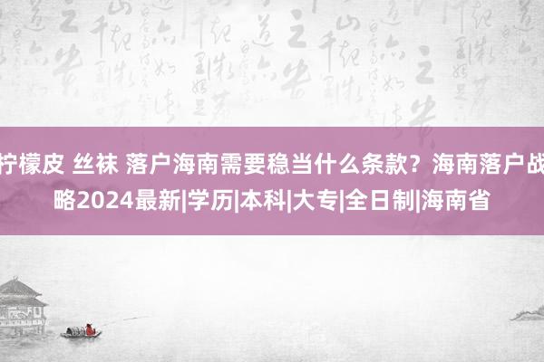 柠檬皮 丝袜 落户海南需要稳当什么条款？海南落户战略2024最新|学历|本科|大专|全日制|海南省