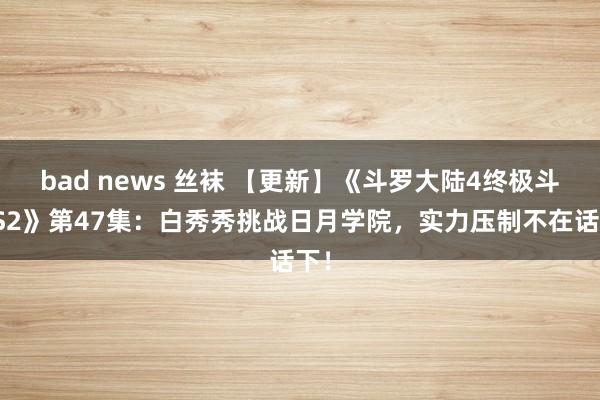 bad news 丝袜 【更新】《斗罗大陆4终极斗罗S2》第47集：白秀秀挑战日月学院，实力压制不在话下！