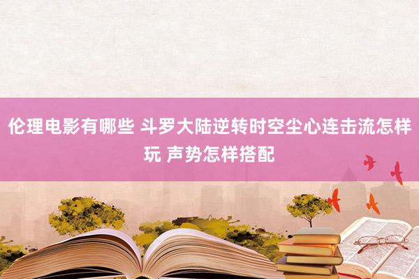 伦理电影有哪些 斗罗大陆逆转时空尘心连击流怎样玩 声势怎样搭配