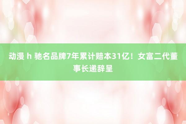 动漫 h 驰名品牌7年累计赔本31亿！女富二代董事长递辞呈