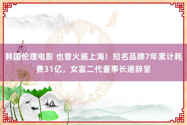 韩国伦理电影 也曾火遍上海！知名品牌7年累计耗费31亿，女富二代董事长递辞呈