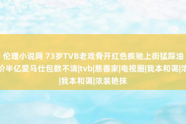 伦理小说网 73岁TVB老戏骨开红色疾驰上街猛踩油门，身价半亿爱马仕包数不清|tvb|慈善家|电视圈|我本和蔼|浓装艳抹