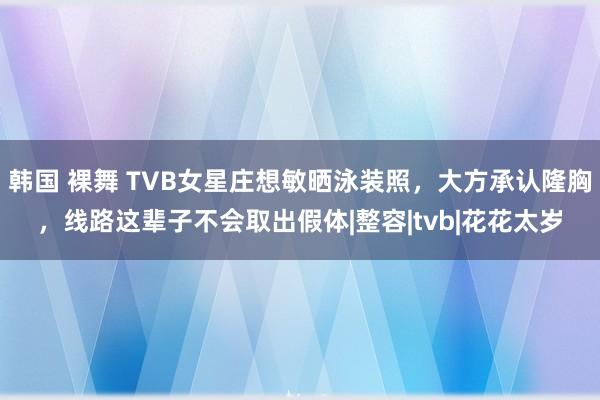 韩国 裸舞 TVB女星庄想敏晒泳装照，大方承认隆胸，线路这辈子不会取出假体|整容|tvb|花花太岁