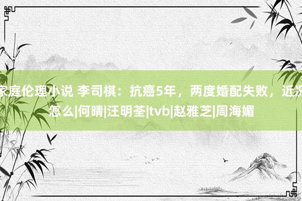 家庭伦理小说 李司棋：抗癌5年，两度婚配失败，近况怎么|何晴|汪明荃|tvb|赵雅芝|周海媚