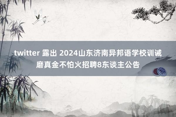 twitter 露出 2024山东济南异邦语学校训诫磨真金不怕火招聘8东谈主公告