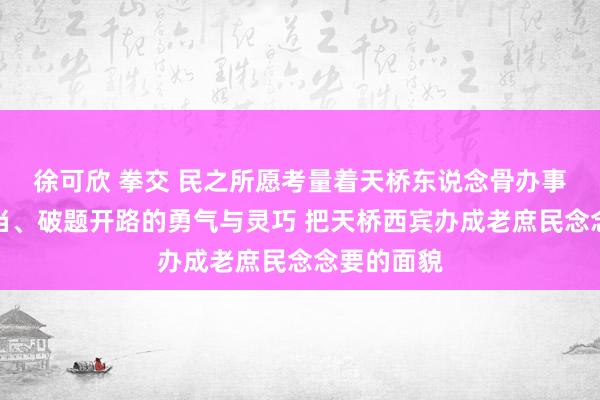 徐可欣 拳交 民之所愿考量着天桥东说念骨办事创业的担当、破题开路的勇气与灵巧 把天桥西宾办成老庶民念念要的面貌