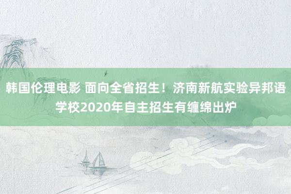 韩国伦理电影 面向全省招生！济南新航实验异邦语学校2020年自主招生有缠绵出炉