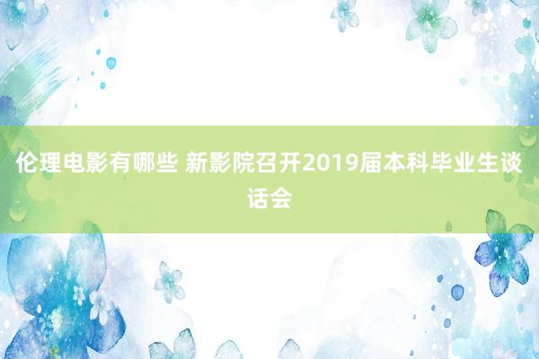 伦理电影有哪些 新影院召开2019届本科毕业生谈话会