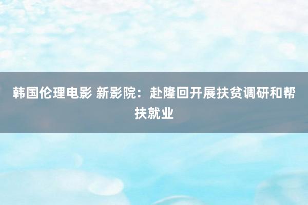 韩国伦理电影 新影院：赴隆回开展扶贫调研和帮扶就业