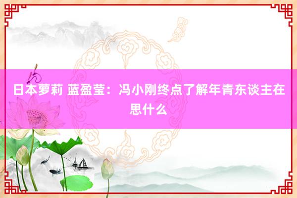 日本萝莉 蓝盈莹：冯小刚终点了解年青东谈主在思什么