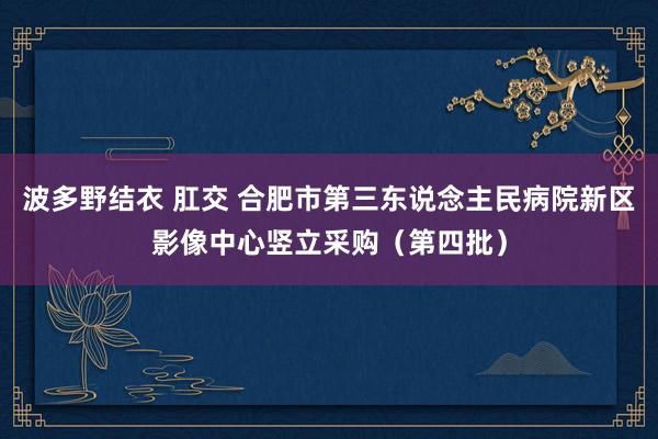 波多野结衣 肛交 合肥市第三东说念主民病院新区影像中心竖立采购（第四批）