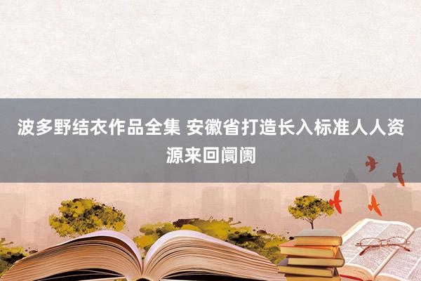 波多野结衣作品全集 安徽省打造长入标准人人资源来回阛阓