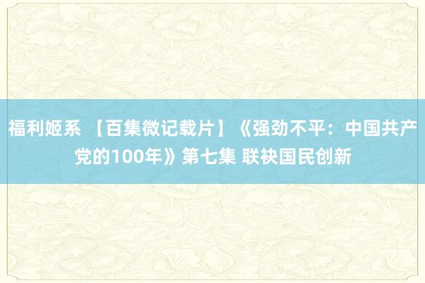 福利姬系 【百集微记载片】《强劲不平：中国共产党的100年》第七集 联袂国民创新