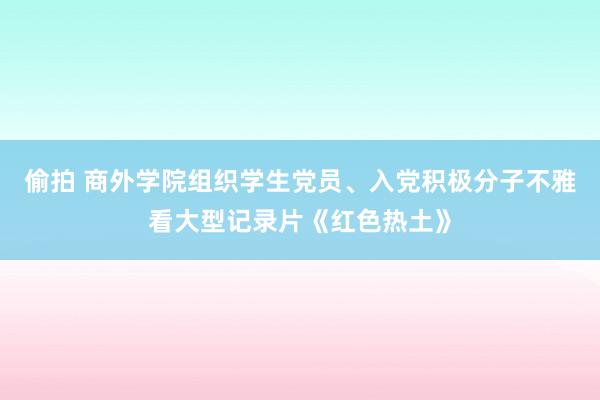 偷拍 商外学院组织学生党员、入党积极分子不雅看大型记录片《红色热土》